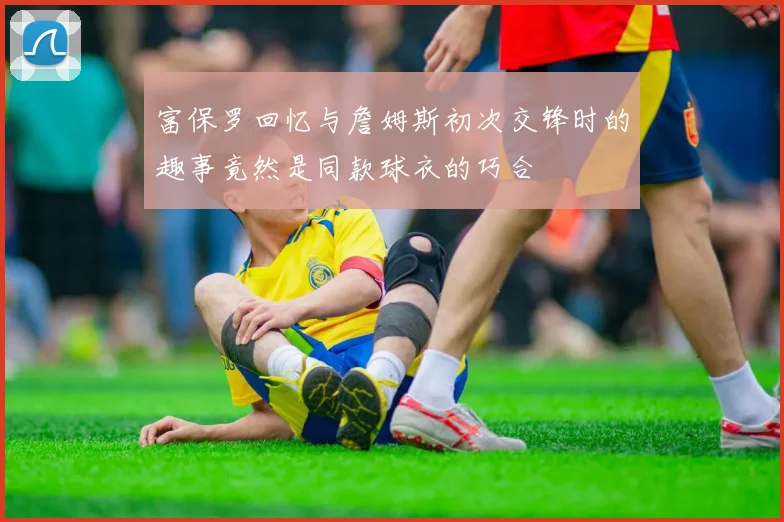 富保罗回忆与詹姆斯初次交锋时的趣事竟然是同款球衣的巧合