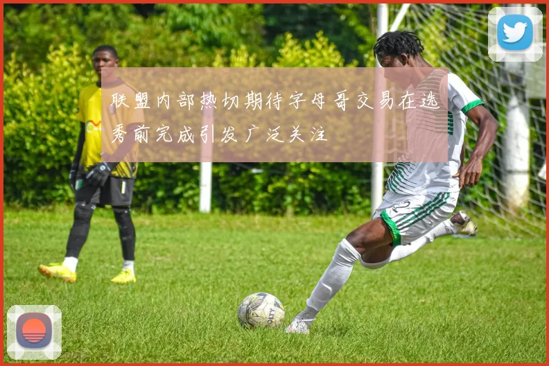 联盟内部热切期待字母哥交易在选秀前完成引发广泛关注
