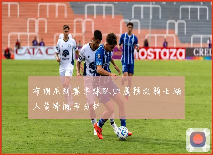 布朗尼新赛季球队归属预测骑士湖人黄蜂概率分析