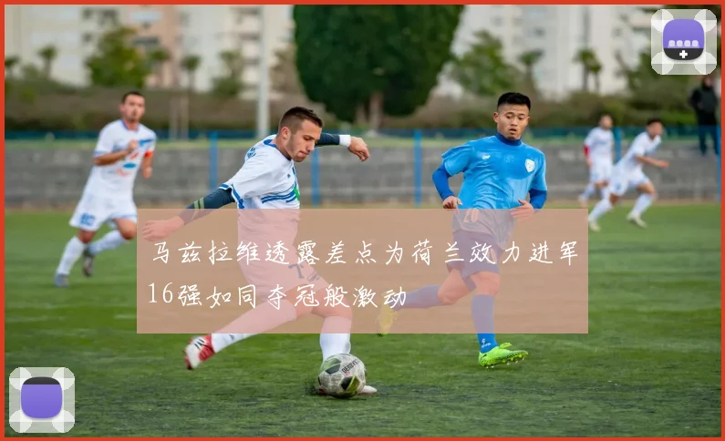 马兹拉维透露差点为荷兰效力进军16强如同夺冠般激动