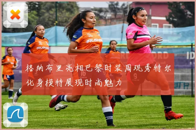 格纳布里亮相巴黎时装周观秀特尔化身模特展现时尚魅力
