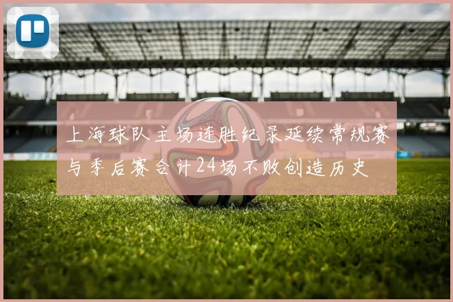 上海球队主场连胜纪录延续常规赛与季后赛合计24场不败创造历史