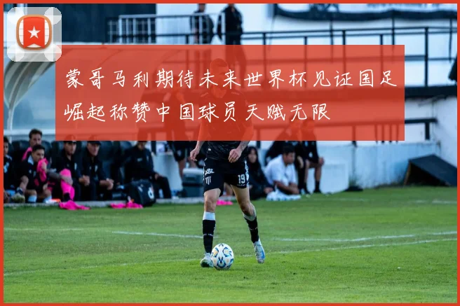 蒙哥马利期待未来世界杯见证国足崛起称赞中国球员天赋无限
