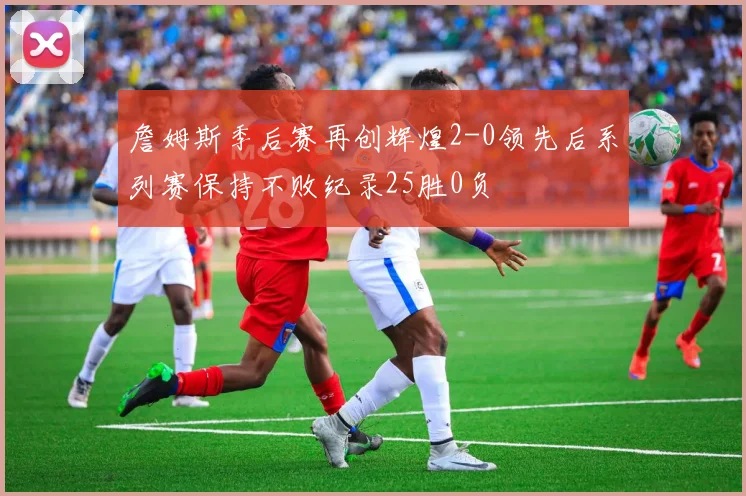詹姆斯季后赛再创辉煌2-0领先后系列赛保持不败纪录25胜0负