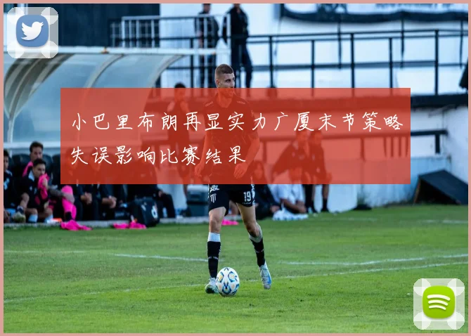 小巴里布朗再显实力广厦末节策略失误影响比赛结果