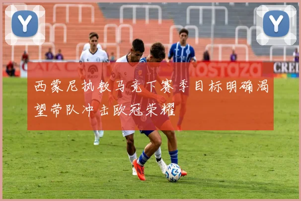 西蒙尼执教马竞下赛季目标明确渴望带队冲击欧冠荣耀