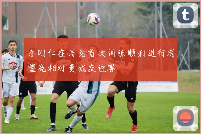 李刚仁在马竞首次训练顺利进行有望亮相对曼城友谊赛
