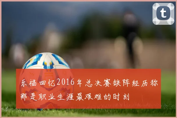 乐福回忆2016年总决赛缺阵经历称那是职业生涯最艰难的时刻